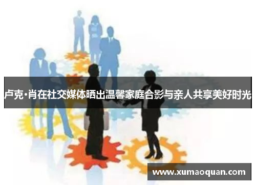 卢克·肖在社交媒体晒出温馨家庭合影与亲人共享美好时光