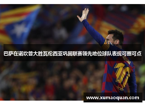 巴萨在诺坎普大胜瓦伦西亚巩固联赛领先地位球队表现可圈可点