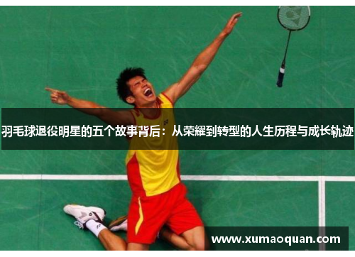 羽毛球退役明星的五个故事背后：从荣耀到转型的人生历程与成长轨迹