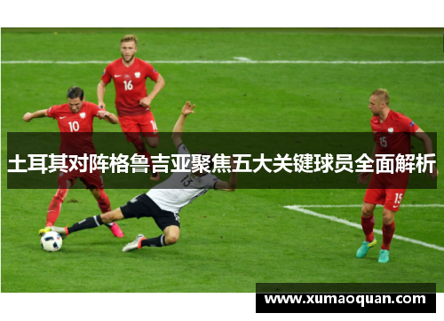 土耳其对阵格鲁吉亚聚焦五大关键球员全面解析