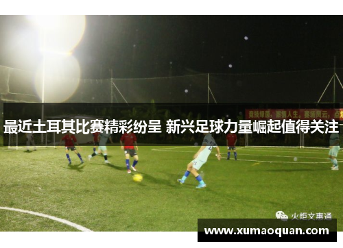 最近土耳其比赛精彩纷呈 新兴足球力量崛起值得关注